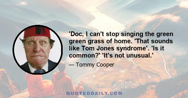 'Doc, I can't stop singing the green green grass of home. 'That sounds like Tom Jones syndrome'. 'Is it common?' 'It's not unusual.'