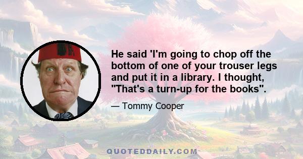 He said 'I'm going to chop off the bottom of one of your trouser legs and put it in a library. I thought, That's a turn-up for the books.