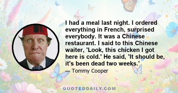 I had a meal last night. I ordered everything in French, surprised everybody. It was a Chinese restaurant. I said to this Chinese waiter, 'Look, this chicken I got here is cold.' He said, 'It should be, it's been dead