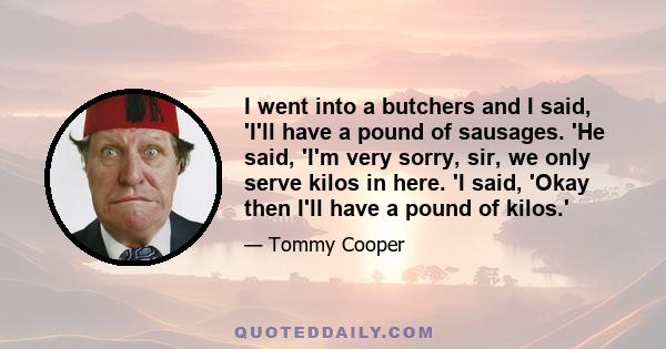 I went into a butchers and I said, 'I'll have a pound of sausages. 'He said, 'I'm very sorry, sir, we only serve kilos in here. 'I said, 'Okay then I'll have a pound of kilos.'