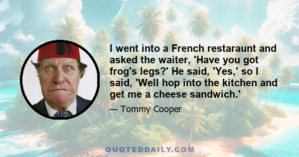 I went into a French restaraunt and asked the waiter, 'Have you got frog's legs?' He said, 'Yes,' so I said, 'Well hop into the kitchen and get me a cheese sandwich.'