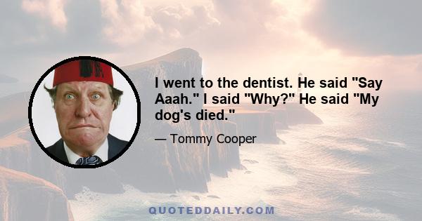 I went to the dentist. He said Say Aaah. I said Why? He said My dog's died.