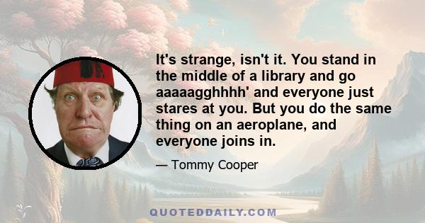 It's strange, isn't it. You stand in the middle of a library and go aaaaagghhhh' and everyone just stares at you. But you do the same thing on an aeroplane, and everyone joins in.