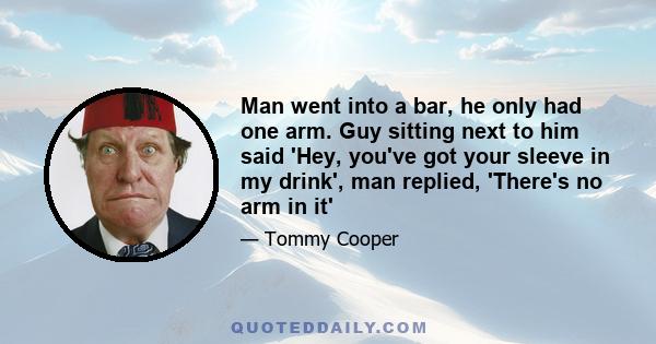 Man went into a bar, he only had one arm. Guy sitting next to him said 'Hey, you've got your sleeve in my drink', man replied, 'There's no arm in it'