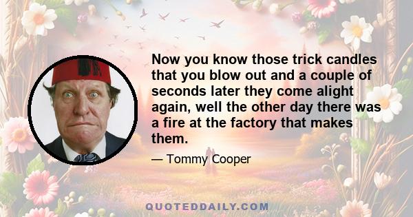 Now you know those trick candles that you blow out and a couple of seconds later they come alight again, well the other day there was a fire at the factory that makes them.