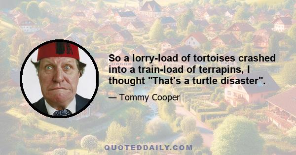 So a lorry-load of tortoises crashed into a train-load of terrapins, I thought That's a turtle disaster.