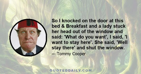 So I knocked on the door at this bed & Breakfast and a lady stuck her head out of the window and said: 'What do you want', I said, 'I want to stay here'. She said, 'Well stay there' and shut the window.