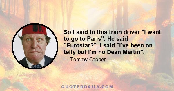 So I said to this train driver I want to go to Paris. He said Eurostar?. I said I've been on telly but I'm no Dean Martin.