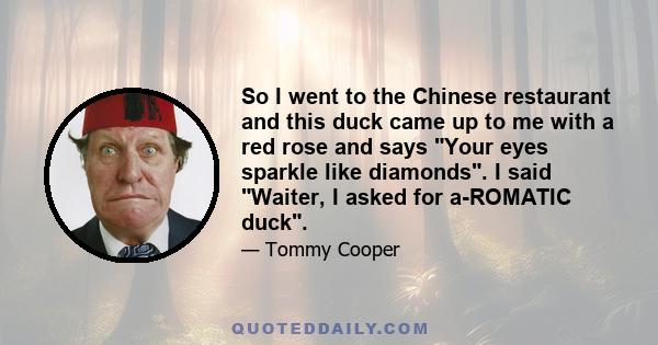 So I went to the Chinese restaurant and this duck came up to me with a red rose and says Your eyes sparkle like diamonds. I said Waiter, I asked for a-ROMATIC duck.