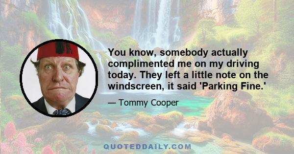 You know, somebody actually complimented me on my driving today. They left a little note on the windscreen, it said 'Parking Fine.'