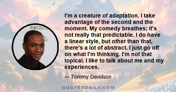 I'm a creature of adaptation. I take advantage of the second and the moment. My comedy breathes; it's not really that predictable. I do have a linear style, but other than that, there's a lot of abstract. I just go off