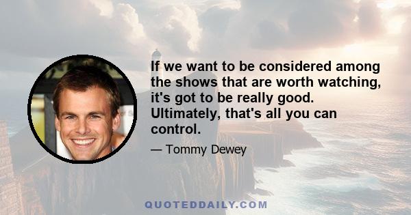 If we want to be considered among the shows that are worth watching, it's got to be really good. Ultimately, that's all you can control.