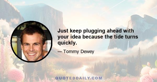 Just keep plugging ahead with your idea because the tide turns quickly.