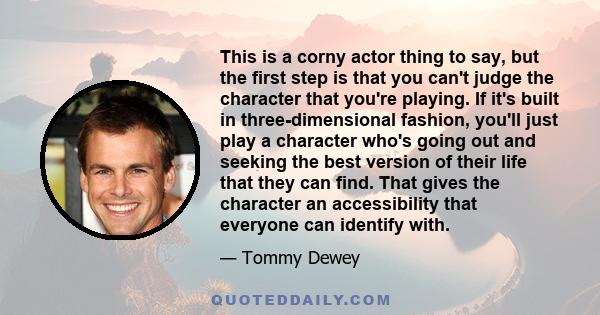 This is a corny actor thing to say, but the first step is that you can't judge the character that you're playing. If it's built in three-dimensional fashion, you'll just play a character who's going out and seeking the