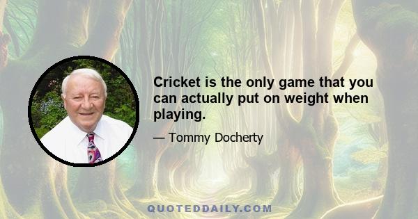 Cricket is the only game that you can actually put on weight when playing.