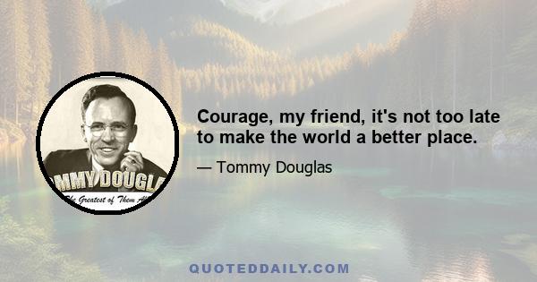 Courage, my friend, it's not too late to make the world a better place.