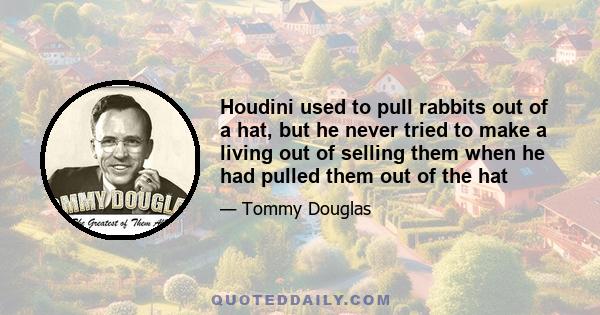 Houdini used to pull rabbits out of a hat, but he never tried to make a living out of selling them when he had pulled them out of the hat