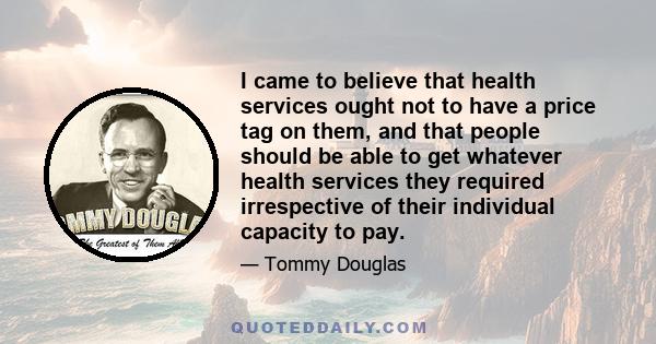 I came to believe that health services ought not to have a price tag on them, and that people should be able to get whatever health services they required irrespective of their individual capacity to pay.