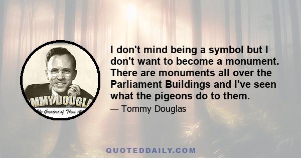 I don't mind being a symbol but I don't want to become a monument. There are monuments all over the Parliament Buildings and I've seen what the pigeons do to them.