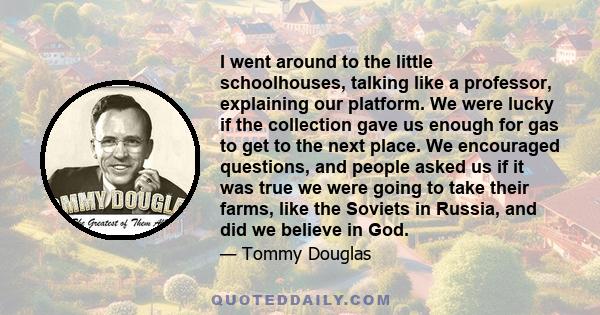 I went around to the little schoolhouses, talking like a professor, explaining our platform. We were lucky if the collection gave us enough for gas to get to the next place. We encouraged questions, and people asked us