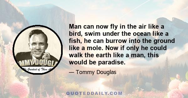 Man can now fly in the air like a bird, swim under the ocean like a fish, he can burrow into the ground like a mole. Now if only he could walk the earth like a man, this would be paradise.