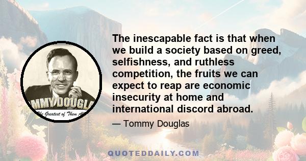 The inescapable fact is that when we build a society based on greed, selfishness, and ruthless competition, the fruits we can expect to reap are economic insecurity at home and international discord abroad.