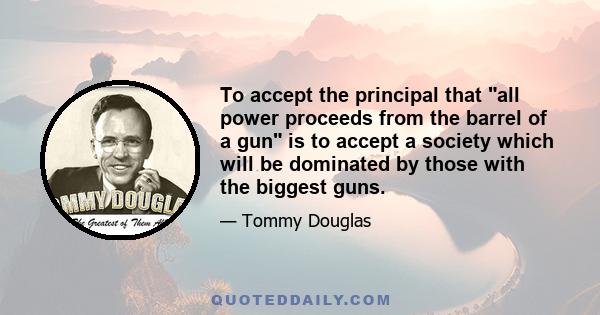 To accept the principal that all power proceeds from the barrel of a gun is to accept a society which will be dominated by those with the biggest guns.