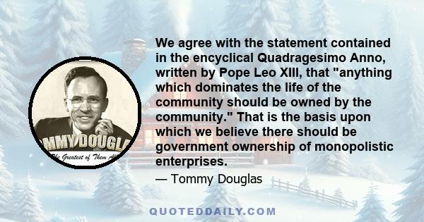 We agree with the statement contained in the encyclical Quadragesimo Anno, written by Pope Leo XIII, that anything which dominates the life of the community should be owned by the community. That is the basis upon which 