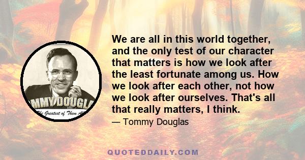 We are all in this world together, and the only test of our character that matters is how we look after the least fortunate among us. How we look after each other, not how we look after ourselves. That's all that really 