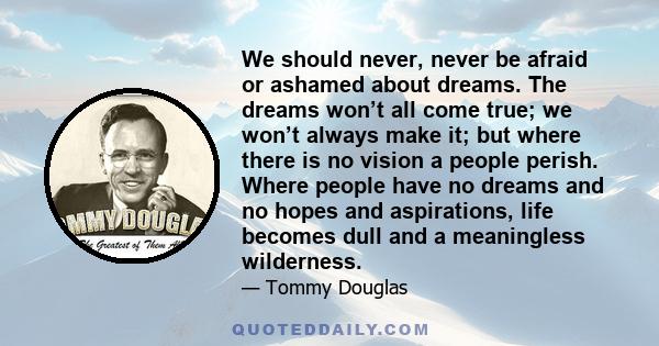 We should never, never be afraid or ashamed about dreams. The dreams won’t all come true; we won’t always make it; but where there is no vision a people perish. Where people have no dreams and no hopes and aspirations,