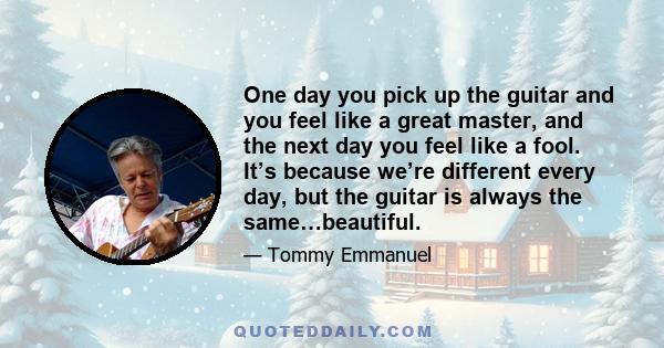 One day you pick up the guitar and you feel like a great master, and the next day you feel like a fool. It’s because we’re different every day, but the guitar is always the same…beautiful.