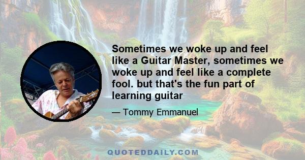 Sometimes we woke up and feel like a Guitar Master, sometimes we woke up and feel like a complete fool. but that's the fun part of learning guitar