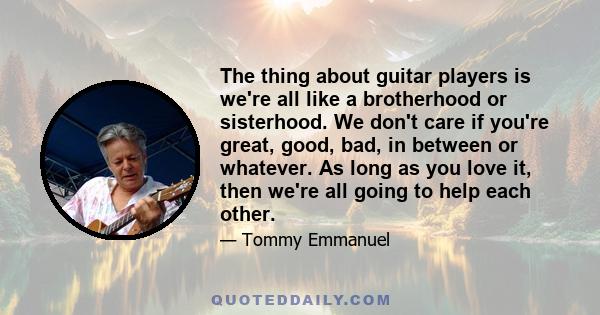 The thing about guitar players is we're all like a brotherhood or sisterhood. We don't care if you're great, good, bad, in between or whatever. As long as you love it, then we're all going to help each other.