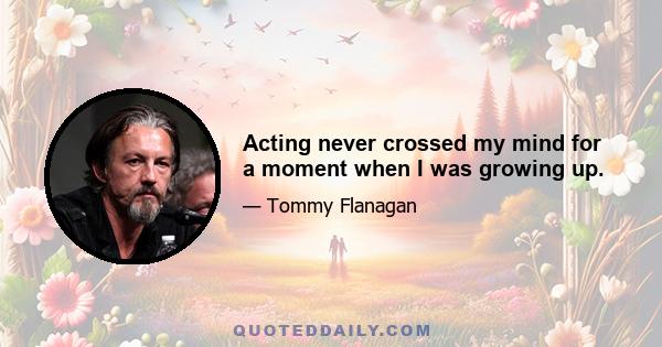 Acting never crossed my mind for a moment when I was growing up.