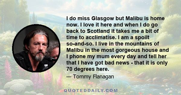 I do miss Glasgow but Malibu is home now. I love it here and when I do go back to Scotland it takes me a bit of time to acclimatise. I am a spoilt so-and-so. I live in the mountains of Malibu in the most gorgeous house