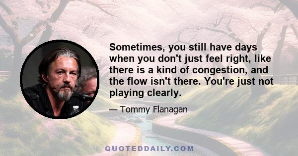 Sometimes, you still have days when you don't just feel right, like there is a kind of congestion, and the flow isn't there. You're just not playing clearly.