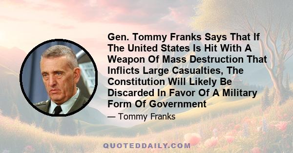 Gen. Tommy Franks Says That If The United States Is Hit With A Weapon Of Mass Destruction That Inflicts Large Casualties, The Constitution Will Likely Be Discarded In Favor Of A Military Form Of Government