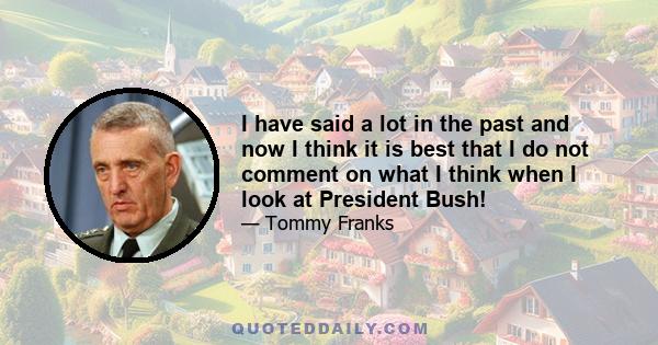 I have said a lot in the past and now I think it is best that I do not comment on what I think when I look at President Bush!