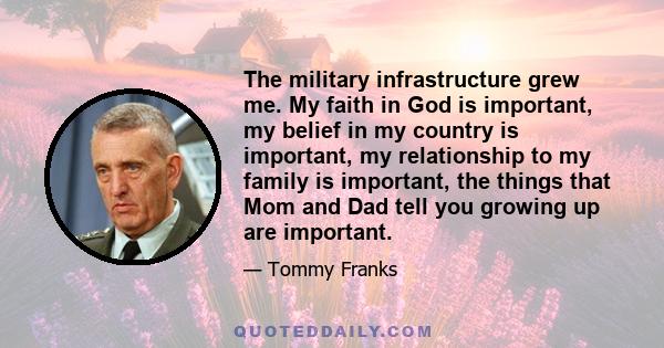 The military infrastructure grew me. My faith in God is important, my belief in my country is important, my relationship to my family is important, the things that Mom and Dad tell you growing up are important.