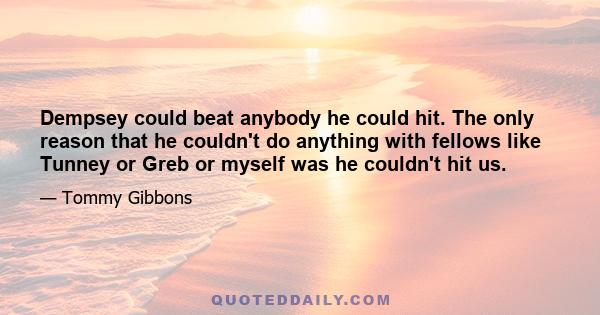 Dempsey could beat anybody he could hit. The only reason that he couldn't do anything with fellows like Tunney or Greb or myself was he couldn't hit us.