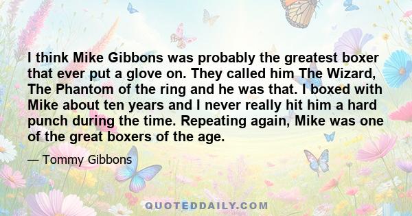 I think Mike Gibbons was probably the greatest boxer that ever put a glove on. They called him The Wizard, The Phantom of the ring and he was that. I boxed with Mike about ten years and I never really hit him a hard