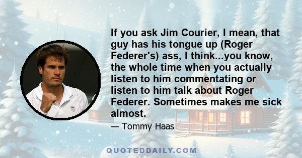 If you ask Jim Courier, I mean, that guy has his tongue up (Roger Federer's) ass, I think...you know, the whole time when you actually listen to him commentating or listen to him talk about Roger Federer. Sometimes