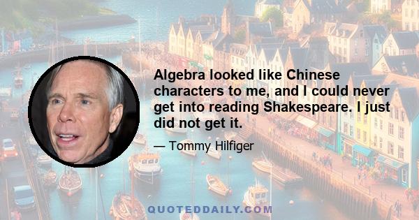 Algebra looked like Chinese characters to me, and I could never get into reading Shakespeare. I just did not get it.