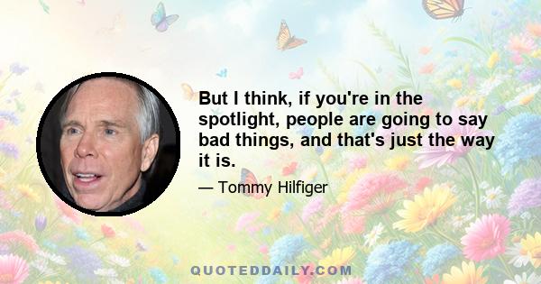 But I think, if you're in the spotlight, people are going to say bad things, and that's just the way it is.