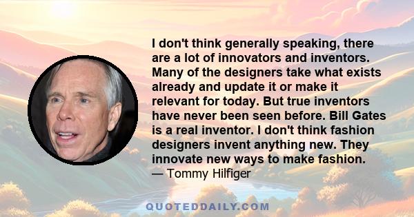 I don't think generally speaking, there are a lot of innovators and inventors. Many of the designers take what exists already and update it or make it relevant for today. But true inventors have never been seen before.