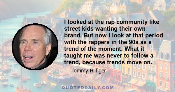 I looked at the rap community like street kids wanting their own brand. But now I look at that period with the rappers in the 90s as a trend of the moment. What it taught me was never to follow a trend, because trends