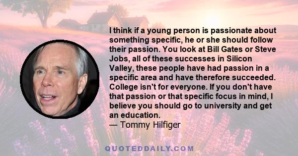 I think if a young person is passionate about something specific, he or she should follow their passion. You look at Bill Gates or Steve Jobs, all of these successes in Silicon Valley, these people have had passion in a 