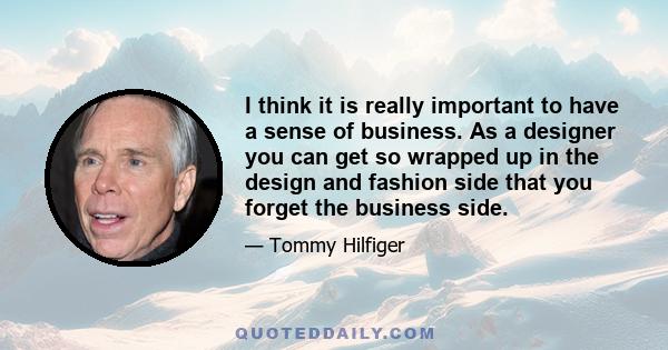 I think it is really important to have a sense of business. As a designer you can get so wrapped up in the design and fashion side that you forget the business side.