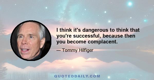 I think it's dangerous to think that you're successful, because then you become complacent.