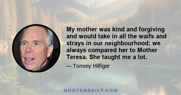 My mother was kind and forgiving and would take in all the waifs and strays in our neighbourhood; we always compared her to Mother Teresa. She taught me a lot.